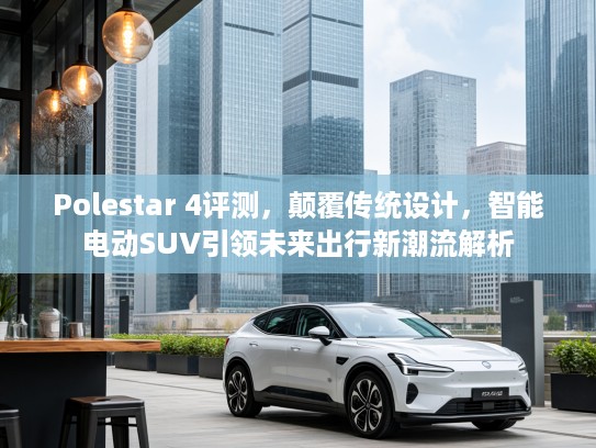 Polestar 4评测，颠覆传统设计，智能电动SUV引领未来出行新潮流解析
