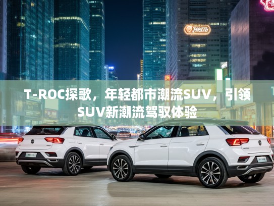 T-ROC探歌,年轻都市潮流SUV,引领SUV新潮流驾驭体验 T-ROC探歌,年轻都市潮流SUV,引领SUV新潮流驾驭体验