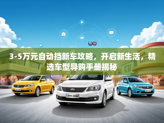 3-5万元自动挡新车攻略，开启新生活，精选车型导购手册揭秘