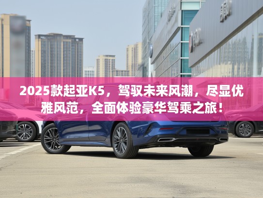 2025款起亚K5，驾驭未来风潮，尽显优雅风范，全面体验豪华驾乘之旅！