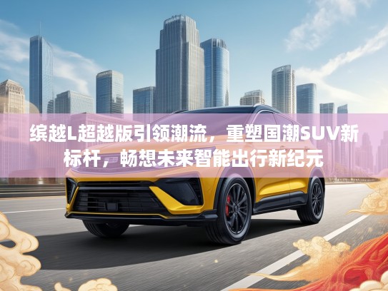 缤越L超越版引领潮流，重塑国潮SUV新标杆，畅想未来智能出行新纪元