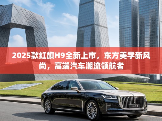 2025款红旗H9全新上市，东方美学新风尚，高端汽车潮流领航者