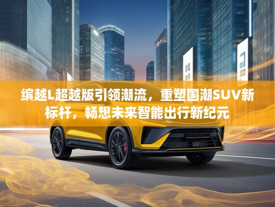 缤越L超越版引领潮流，重塑国潮SUV新标杆，畅想未来智能出行新纪元