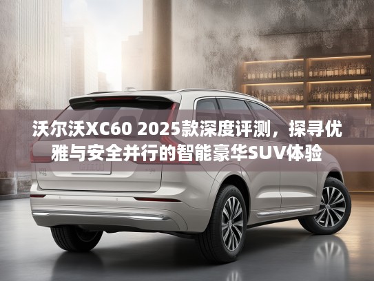 沃尔沃XC60 2025款深度评测，探寻优雅与安全并行的智能豪华SUV体验