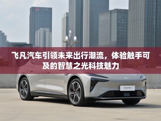 飞凡汽车引领未来出行潮流，体验触手可及的智慧之光科技魅力