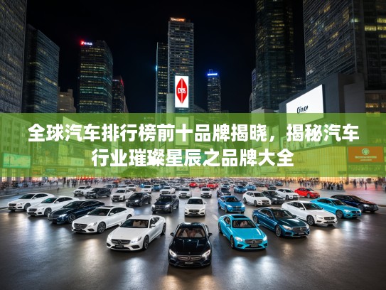 全球汽车排行榜前十品牌揭晓，揭秘汽车行业璀璨星辰之品牌大全