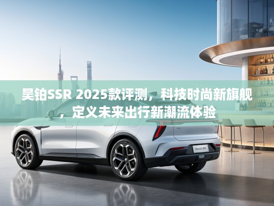 昊铂SSR 2025款评测，科技时尚新旗舰，定义未来出行新潮流体验