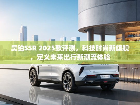 昊铂SSR 2025款评测，科技时尚新旗舰，定义未来出行新潮流体验