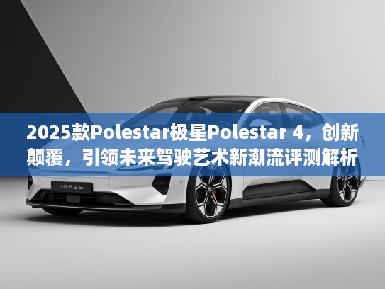 2025款Polestar极星Polestar 4，创新颠覆，引领未来驾驶艺术新潮流评测解析