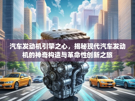汽车发动机引擎之心，揭秘现代汽车发动机的神奇构造与革命性创新之旅