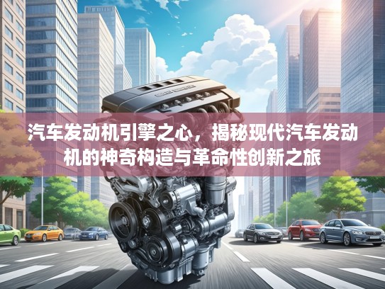 汽车发动机引擎之心，揭秘现代汽车发动机的神奇构造与革命性创新之旅