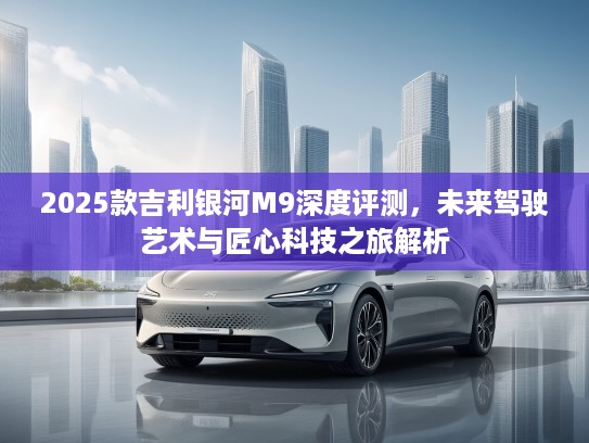 2025款吉利银河M9深度评测，未来驾驶艺术与匠心科技之旅解析