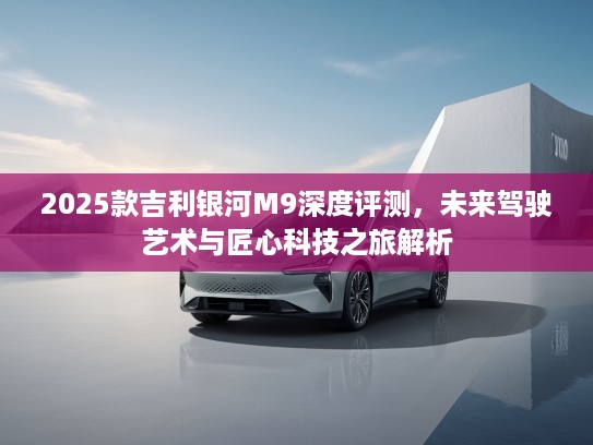 2025款吉利银河M9深度评测，未来驾驶艺术与匠心科技之旅解析