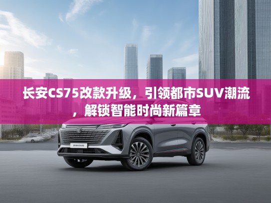 长安CS75改款升级，引领都市SUV潮流，解锁智能时尚新篇章