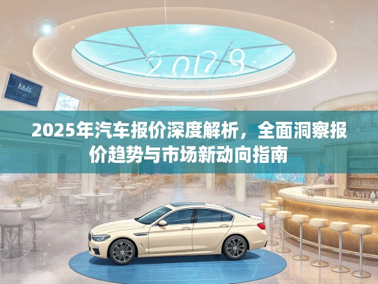 2025年汽车报价深度解析，全面洞察报价趋势与市场新动向指南
