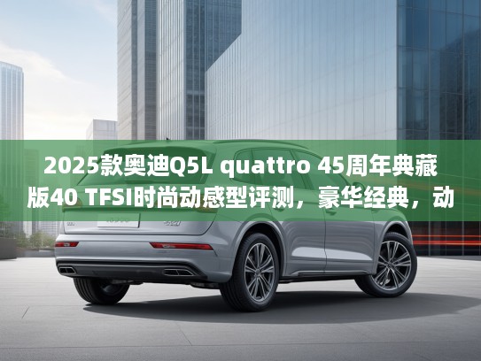 2025款奥迪Q5L quattro 45周年典藏版40 TFSI时尚动感型评测，豪华经典，动感升级，驾驭非凡体验
