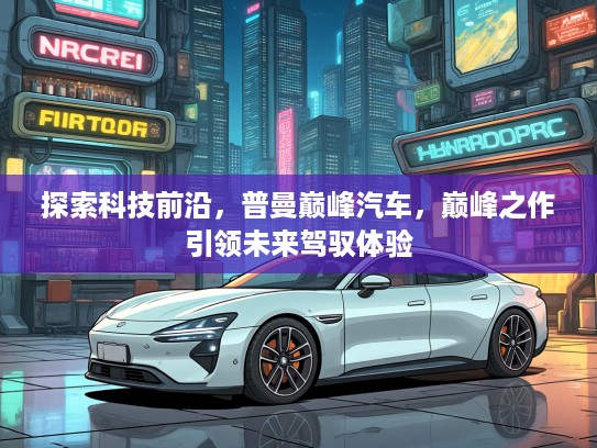 探索科技前沿，普曼巅峰汽车，巅峰之作引领未来驾驭体验