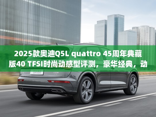 2025款奥迪Q5L quattro 45周年典藏版40 TFSI时尚动感型评测，豪华经典，动感升级，驾驭非凡体验