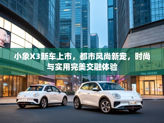 小象X3新车上市，都市风尚新宠，时尚与实用完美交融体验