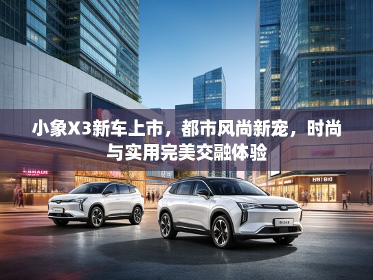 小象X3新车上市，都市风尚新宠，时尚与实用完美交融体验