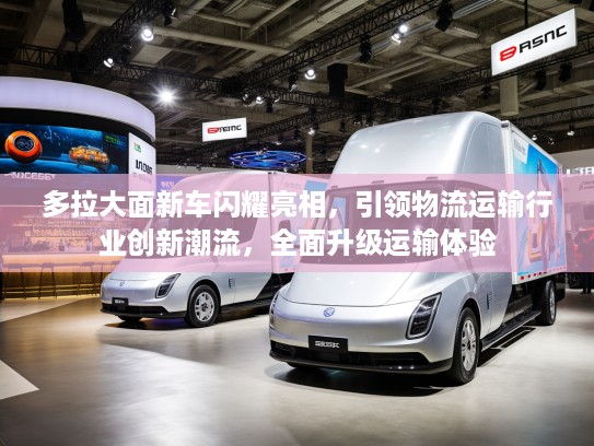多拉大面新车闪耀亮相，引领物流运输行业创新潮流，全面升级运输体验