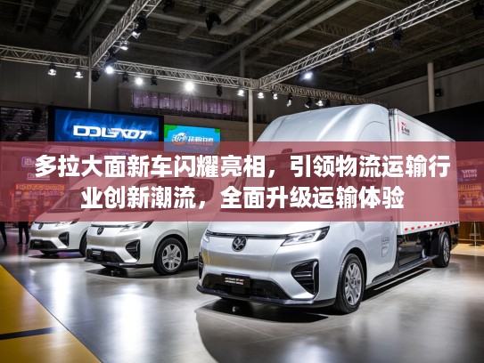 多拉大面新车闪耀亮相，引领物流运输行业创新潮流，全面升级运输体验