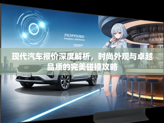 现代汽车报价深度解析，时尚外观与卓越品质的完美碰撞攻略