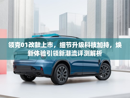 领克01改款上市，细节升级科技加持，焕新体验引领新潮流评测解析
