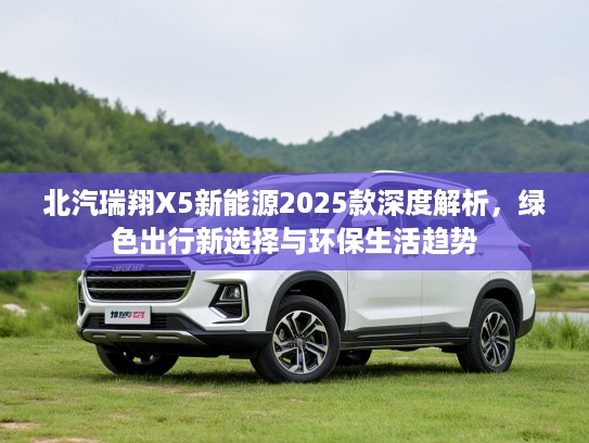 北汽瑞翔X5新能源2025款深度解析，绿色出行新选择与环保生活趋势