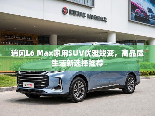 瑞风L6 Max家用SUV优雅蜕变，高品质生活新选择推荐