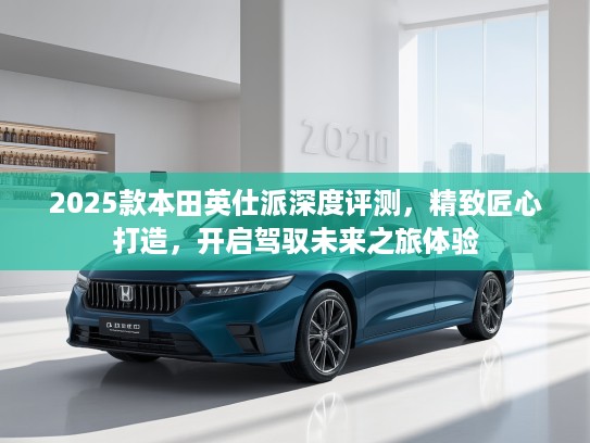 2025款本田英仕派深度评测，精致匠心打造，开启驾驭未来之旅体验