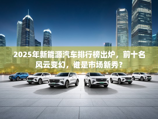2025年新能源汽车排行榜出炉，前十名风云变幻，谁是市场新秀？