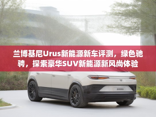 兰博基尼Urus新能源新车评测，绿色驰骋，探索豪华SUV新能源新风尚体验