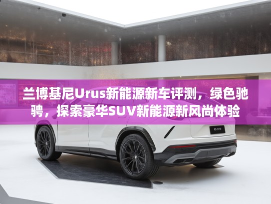 兰博基尼Urus新能源新车评测，绿色驰骋，探索豪华SUV新能源新风尚体验