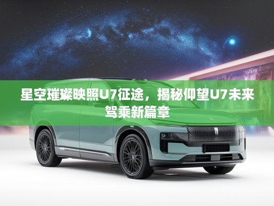 星空璀璨映照U7征途，揭秘仰望U7未来驾乘新篇章