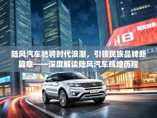陆风汽车驰骋时代浪潮，引领民族品牌新篇章——深度解读陆风汽车辉煌历程
