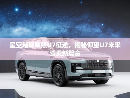 星空璀璨映照U7征途，揭秘仰望U7未来驾乘新篇章