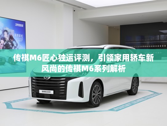 传祺M6匠心独运评测，引领家用轿车新风尚的传祺M6系列解析