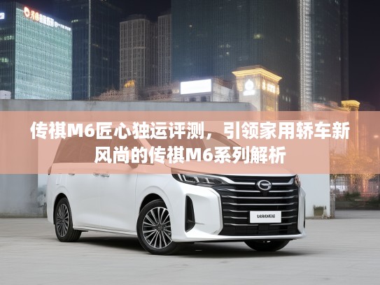 传祺M6匠心独运评测，引领家用轿车新风尚的传祺M6系列解析