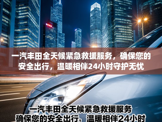 一汽丰田全天候紧急救援服务，确保您的安全出行，温暖相伴24小时守护无忧