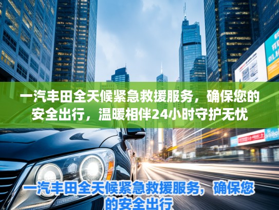 一汽丰田全天候紧急救援服务，确保您的安全出行，温暖相伴24小时守护无忧