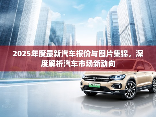 2025年度最新汽车报价与图片集锦，深度解析汽车市场新动向