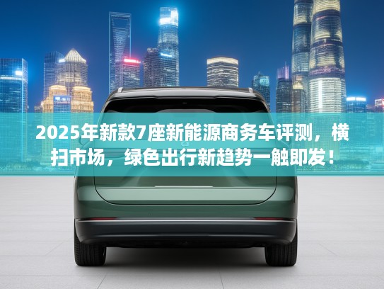 2025年新款7座新能源商务车评测，横扫市场，绿色出行新趋势一触即发！