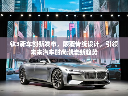 钛3新车创新发布，颠覆传统设计，引领未来汽车时尚潮流新趋势