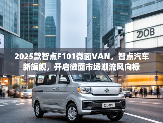 2025款智点F101微面VAN，智点汽车新旗舰，开启微面市场潮流风向标