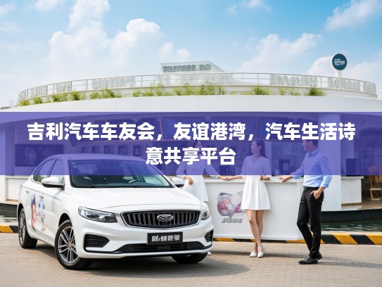 吉利汽车车友会，友谊港湾，汽车生活诗意共享平台