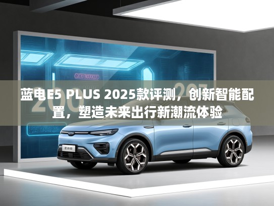 蓝电E5 PLUS 2025款评测，创新智能配置，塑造未来出行新潮流体验