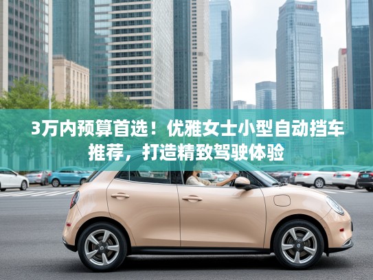 3万内预算首选！优雅女士小型自动挡车推荐，打造精致驾驶体验