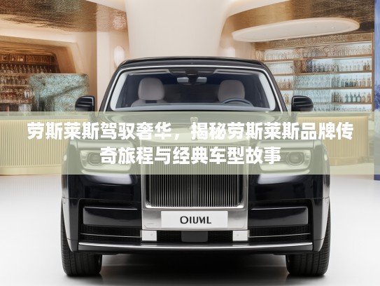 劳斯莱斯驾驭奢华,揭秘劳斯莱斯品牌传奇旅程与经典车型故事 劳斯莱斯驾驭奢华,揭秘劳斯莱斯品牌传奇旅程与经典车型故事