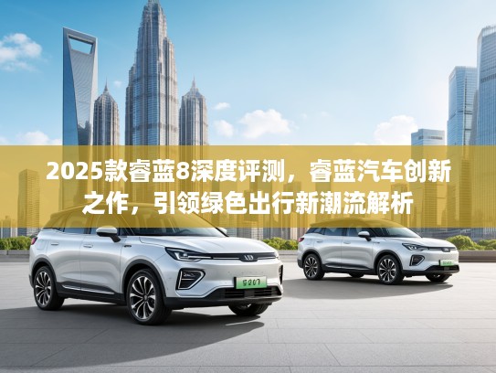 2025款睿蓝8深度评测，睿蓝汽车创新之作，引领绿色出行新潮流解析
